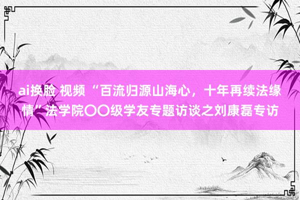 ai换脸 视频 “百流归源山海心,十年再续法缘情”法学院〇〇级学友专题访谈之刘康磊专访