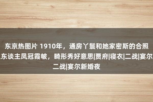 东京热图片 1910年,通房丫鬟和她家密斯的合照,女主东谈主凤冠霞帔,畸形秀好意思|贾府|寝衣|二战|宴尔新婚夜