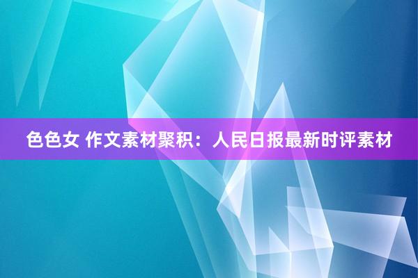 色色女 作文素材聚积:人民日报最新时评素材